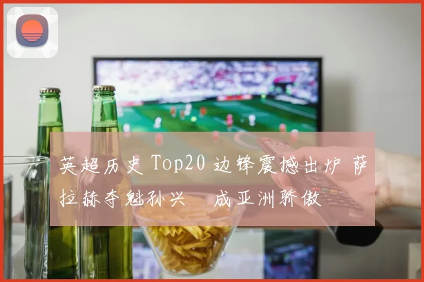 英超历史 Top20 边锋震撼出炉 萨拉赫夺魁孙兴慜成亚洲骄傲