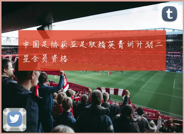 中国足协获亚足联精英青训计划二星会员资格