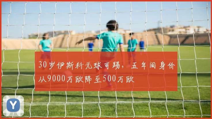 30岁伊斯科无球可踢，五年间身价从9000万欧降至500万欧