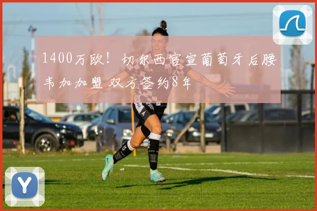 1400万欧！切尔西官宣葡萄牙后腰韦加加盟 双方签约8年