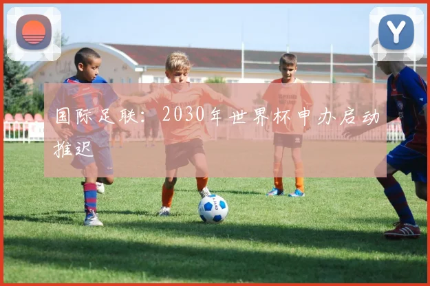 国际足联：2030年世界杯申办启动推迟