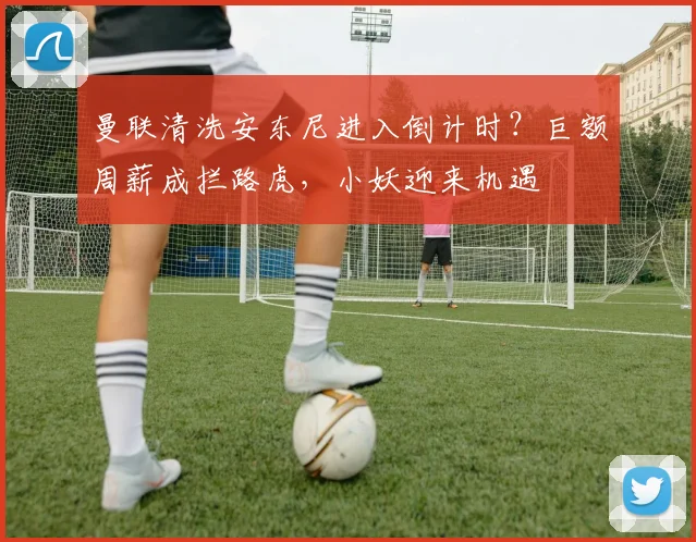 曼联清洗安东尼进入倒计时？巨额周薪成拦路虎，小妖迎来机遇