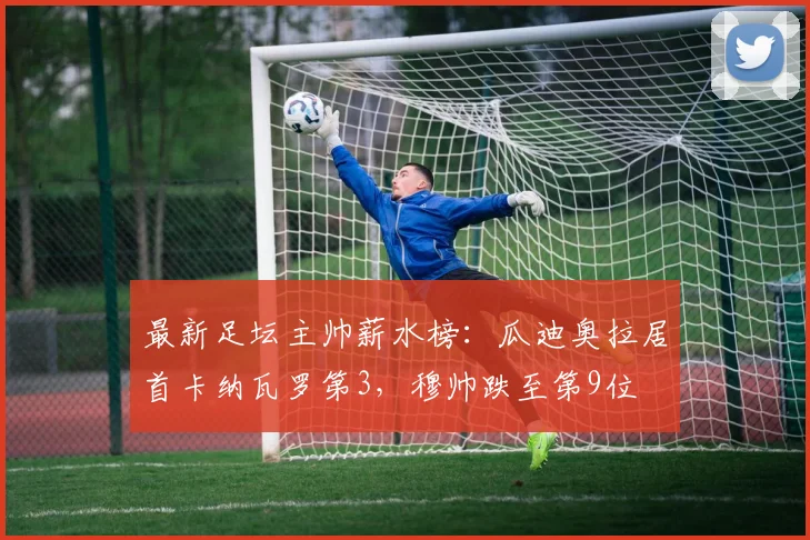 最新足坛主帅薪水榜：瓜迪奥拉居首卡纳瓦罗第3，穆帅跌至第9位