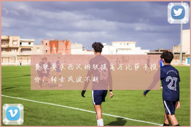 曼联要求西汉姆联提高万比萨卡报价，转会风波不断