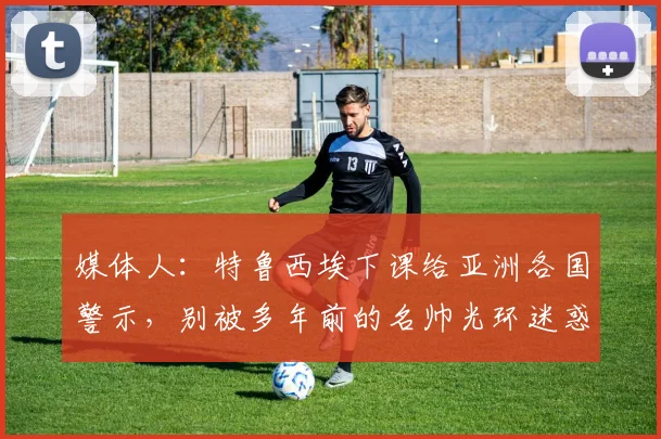 媒体人：特鲁西埃下课给亚洲各国警示，别被多年前的名帅光环迷惑