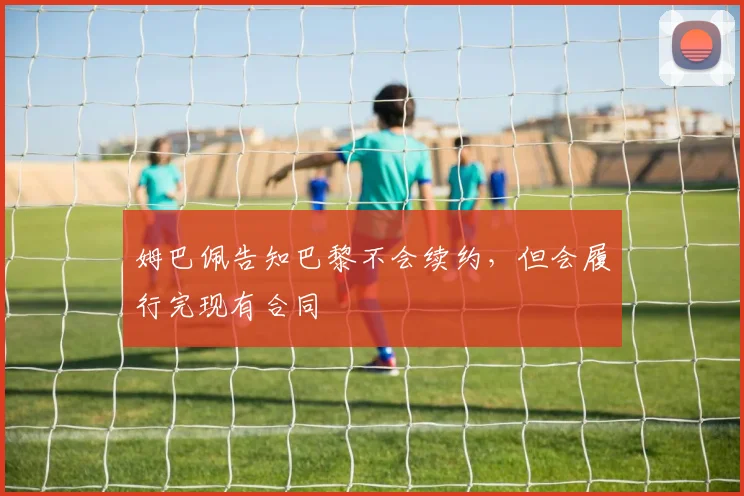 姆巴佩告知巴黎不会续约，但会履行完现有合同