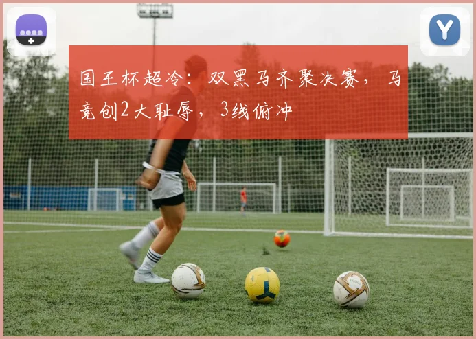 国王杯超冷：双黑马齐聚决赛，马竞创2大耻辱，3线俯冲